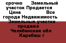 срочно!    Земельный участок!Продается! › Цена ­ 1 000 000 - Все города Недвижимость » Земельные участки продажа   . Челябинская обл.,Карабаш г.